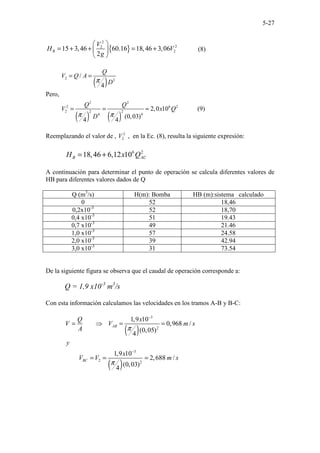 5-27
{ }
2
2
2
2
15 3,46 60.16 18,46 3,06
2
B
V
H V
g
 
= + + = +
 
 
(8)
Pero,
( )
( ) ( )
2 2
2 2
2 6 2
2 2 2
4 4
/
4
2,0 10 (9)
(0,03)
4 4
Q
V Q A
D
Q Q
V x Q
D
π
π π
= =
= = ≈
Reemplazando el valor de , 2
2
V , en la Ec. (8), resulta la siguiente expresión:
6 2
18,46 6,12 10
B AC
H x Q
= +
A continuación para determinar el punto de operación se calcula diferentes valores de
HB para diferentes valores dados de Q
Q (m3
/s) H(m): Bomba HB (m):sistema calculado
0 52 18,46
0,2x10-3
52 18,70
0,4 x10-3
51 19.43
0,7 x10-3
49 21.46
1,0 x10-3
57 24.58
2,0 x10-3
39 42.94
3,0 x10-3
31 73.54
De la siguiente figura se observa que el caudal de operación corresponde a:
Q = 1,9 x10-3
m3
/s
Con esta información calculamos las velocidades en los tramos A-B y B-C:
( )
( )
3
2
3
2 2
1,9 10
0,968 /
(0,05)
4
1,9 10
2,688 /
(0,03)
4
AB
BC
Q x
V V m s
A
y
x
V V m s
π
π
−
−
= ⇒ = =
= = =
 