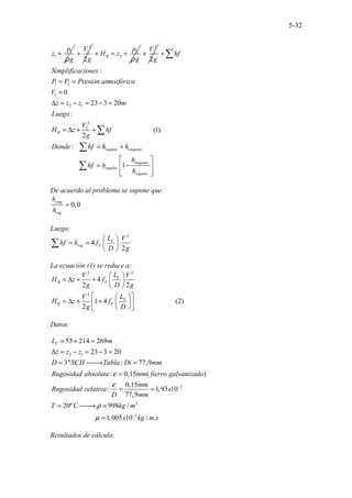 5-32
1
1
p
z
g
ρ
+
2
1
2
V
g
+ 2
2
B
p
H z
g
ρ
+ = +
2
2
2
V
g
+
1 2
1
2 1
2
2
.......................
:
0
23 3 20
:
(1)
2
:...
.............. 1
..
B
regular singular
singular
regular
regular
hf
Simplificaciones
P P Presión atmosférica
V
z z z m
Luego
V
H z hf
g
Donde hf h h
h
hf h
h
+
= =
=
∆ = − = − =
= ∆ + +
= +
 
= −
 
 
 
∑
∑
∑
∑
De acuerdo al problema se supone que:
0,0
sing
reg
h
h
≃
Luego:
2
4 .
2
T
reg F
L V
hf h f
D g
 
= =  
 
∑
La ecuación (1) se reduce a:
2 2
2
.......................
4
2 2
1 4 (2)
2
T
B F
T
B F
L
V V
H z f
g D g
L
V
H z f
g D
 
= ∆ + +  
 
 
 
= ∆ + +  
 
 
 
Datos:
2 1
3
3
3
55 214 269
23 3 20
3'' : 77,9
: 0,15 ( )
......................
0,15
: 1,93 10
77,9
20º 99
...
8 /
1,005 10
T
L m
z z z
D SCH Tabla Di mm
Rugosidad absoluta mm fierro galvanizado
mm
Rugosidad relativa x
D mm
T C kg m
x
ε
ε
ρ
µ
−
−
= + =
∆ = − = − =
= 
→ =
=
= =
= 
→ =
= / .
kg m s
Resultados de cálculo:
 