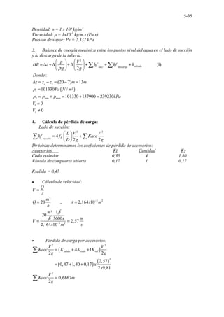 5-35
Densidad: ρ = 1 x 10³ kg/m³
Viscosidad: µ = 1x10-3
kg/m.s (Pa.s)
Presión de vapor: Pv = 2,337 kPa
3. Balance de energía mecánica entre los puntos nivel del agua en el lado de succión
y la descarga de la tubería:
( )
2
2 1
1
2
1
2
(1)
2
:
(20 7) 13
101330 / ²
101330 137900 239230
0
0
.............
válvula
succ descarga
atm man
p V
HB z hf hf h
g g
Donde
z z z m m
p Pa N m
p p p kPa
V
V
ρ
 
 
= ∆ + ∆ + ∆ + + +
 
 
   
∆ = − = − =
=
= + = + =
=
≠
∑ ∑
4. Cálculo de pérdida de carga:
Lado de succión:
2 2
4
2 2
F
succión
L V V
hf f Kacc
D g g
 
= +
 
 
∑ ∑
De tablas determinamos los coeficientes de pérdida de accesorios:
Accesorios Ki Cantidad KT
Codo estándar 0,35 4 1,40
Válvula de compuerta abierta 0,17 1 0,17
Ksalida = 0,47
• Cálculo de velocidad:
3 2
........ .....
³
20 , 2,164 10
³
20
...
Q
V
A
m
Q A x m
h
m
h
V
−
=
= =
=
1h
3 2
3600
2,57
2,164 10
m
s
x m s
−
=
• Pérdida de carga por accesorios:
( )
( )
( )
2 2
2
2
...............
4 1
2 2
2,57
0,47 1,40 0,17
2 9,81
0,6867
2
....
salida codo vál
V V
Kacc K K K
g g
x
x
V
Kacc m
g
= + +
= + +
=
∑
∑
 