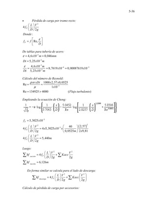5-36
• Pérdida de carga por tramo recto:
2
4
2
:
Re,
F
F
L V
f
D g
Donde
f f
D
ε
 
 
 
 
=  
 
De tablas para tubería de acero:
5
2
5
4 3
2
4,6 10 0,046
5,25 10
4,6 10
8,7619 10 0,00087619 10
5,25 10
x m mm
Di x m
x m
x x
Di x m
ε
ε
−
−
−
− −
−
= =
=
= = =
Cálculo del número de Reynold:
3
1000 2,57 0,0525
Re
1 10
Re 134925 40 .........................
00 ( )
x xDi x x
x
Flujo turbulento
ρ ν
µ −
= =
= >
Empleando la ecuación de Cheng:
( )
3
2
2
3
2
5,3025 10
2,57
40
4 4 5,3025 10
2 0,0525 2 9,81
4 5,440
2
F
F
F
f x
L V
f x x x
D g m x
L V
f m
D g
−
−
=
 
 
=
   
   
 
=
 
 
Luego:
2 2
4
2 2
6,126
F
succión
succión
L V V
hf f Kacc
D g g
hf m
 
= +
 
 
=
∑ ∑
∑
En forma similar se calcula para el lado de descarga:
2 2
4
2 2
F
descarga
L V V
hf f Kacc
D g g
 
 
= +  
 
   
∑ ∑
Cálculo de pérdida de carga por accesorios:
 