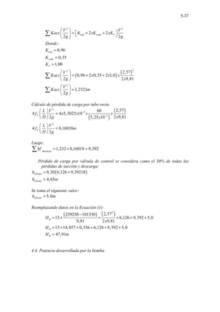 5-37
2 2
exp
exp
2 2
2 2
:
0,96
0,35
1,00
codo T
codo
T
V V
Kacc K xK xK
g g
Donde
K
K
K
 
 
= + +
   
 
=
=
=
∑
( )
( )
2
2
2
2,57
0,96 2 0,35 2 1,0
2 2 9,81
1,2321
2
V
Kacc x x x
g x
V
Kacc m
g
 
= + +
 
 
 
=
 
 
∑
∑
Cálculo de pérdida de carga por tubo recto.
( )
( )
2
3
2
2
2,57
60
4 4 5,3025 10
2 2 9,81
5,25 10
4 8,16018
2
F
F
L V
f x x x x
D g x
x
L V
f m
D g
−
−
 
=
 
 
 
=
 
 
Luego:
1,232 8,16018 9,392
descarga
hf = + =
∑
Pérdida de carga por válvula de control se considera como el 30% de todas las
pérdidas de succión y descarga:
( )
0,30 6,126 9,39218
4,65
válvula
válvula
h
h m
= +
=
Se toma el siguiente valor:
5,0
válvula
h m
=
Reemplazando datos en la Ecuación (1):
( ) ( )
2
2,57
239230 101330
13 6,126 9,392 5,0
9,81 2 9,81
13 14,057 0,336 6,126 9,392 5,0
47,91
B
B
B
H
x
H
H m
−
= + + + + +
= + + + + +
=
4.4. Potencia desarrollada por la bomba:
 