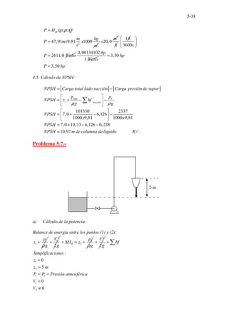 5-38
2 3
47,91 9,81 1000
B
P H xgx xQ
m kg
P mx x
s m
ρ
=
=
3
20,0
m
x
h
1h
3600
2611,0
s
P Watts
 
 
 
=
0,00134102
1
hp
Watts
3,50
3,50
hp
P hp
=
=
4.5. Cálculo de NPSH:
[ ] [ ]
1
101330 2337
7,0 6,126
1000 9,81 1000 9,81
7,0 10,
..
33 6,126 0,238
10, .........
97 ..
atm V
succión
NPSH Carga total lado succión Carga presión de vapor
p p
NPSH z hf
g g
NPSH
x x
NPSH
NPSH m de columna de líquido
ρ ρ
= −
 
= + − −
 
 
 
= + − −
 
 
= + − −
=
∑
. //.
R
Problema 5.7.-
a) Cálculo de la potencia:
Balance de energía entre los puntos (1) y (2):
1
1
p
z
g
ρ
+
2
1
2
V
g
+ 2
2
B
p
H z
g
ρ
+ ∆ = +
2
2
2
V
g
+
1
2
1 2
1
2
:
0
5
0
0
hf
Simplificaciones
z
z m
P P Presión atmosférica
V
V
+
=
=
= =
=
≠
∑
 