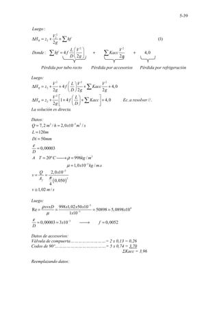 5-39
2
2
2
2 2
.................... ...
:
(1)
2
: 4 4,0
2 2
...
B
Luego
V
H z hf
g
L V V
Donde hf f Kacc
D g g
∆ = + +
 
= + +
 
 
∑
∑ ∑
Pérdida por tubo recto Pérdida por accesorios Pérdida por refrigeración
Luego:
2 2 2
2
2
2
4 4,0
2 2 2
1 4 4,0 . //
.... .
.......
2
B
B
V L V V
H z f Kacc
g D g g
V L
H z f Kacc Ec a resolver
g D
 
∆ = + + + +
 
 
 
 
∆ = + + + +
 
 
 
 
∑
∑
La solución es directa.
Datos:
3 3 3
3
3
7,2 / 2,0 10 /
120
50
0,00003
20º 998
..........................
/
1,0 10
.. .
.. . /
.
Q m h x m s
L m
Di mm
D
A T C kg m
x kg m s
ε
ρ
µ
−
−
= =
=
=
=
= 
→ =
=
( )
3
2
2,0 10
0,050
4
1,02 /
f
Q x
v
A
v m s
π
−
= =
≅
Luego:
3
4
3
3
998 1,02 50 10
Re 50898 5,0898 10
1 10
0,00003 3 10 0,0052
xvxD x x x
x
x
x f
D
ρ
µ
ε
−
−
−
= = = =
= = 
→ =
Datos de accesorios:
Válvula de compuerta………………………= 2 x 0,13 = 0,26
Codos de 90º…………………………………= 5 x 0,74 = 3,70
ΣKacc = 3,96
Reemplazando datos:
 