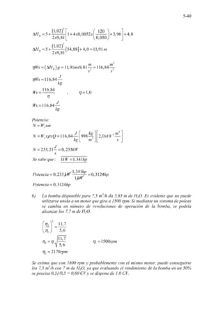 5-40
( )
( )
[ ]
2
2
1,02 120
5 1 4 0,0052 3,96 4,0
2 9,81 0,050
1,02
5 54,88 4,0 11,91
2 9,81
B
B
H x x
x
H m
x
 
 
∆ = + + + +
 
 
 
 
∆ = + + =
( )
2
2 2
11,91 9,81 116,84
116,84
116,84
, 1,0
.......... .
116,
.........
84
B
m m
Ws H g mx
s s
J
Ws
kg
Ws
J
Ws
kg
η
η
η
η
= ∆ = =
=
= =
=
Potencia:
3
3
3
116,84 998 2,0 10
233,21 0,233
s
s
N W xm
J kg m
N W x xQ x
kg m s
J
N kW
s
ρ −
=
 
 
= =  
 
   
= =
: 1 1,341
Se sabe que kW hp
=
0,233
Potencia kW
=
1,341
1
hp
kW
0,3124
0,3124
hp
Potencia hp
=
=
b) La bomba disponible para 7,5 m3
/h da 5,65 m de H2O. Es evidente que no puede
utilizarse unida a un motor que gira a 1500 rpm. Si mediante un sistema de poleas
se cambia en número de revoluciones de operación de la bomba, se podría
alcanzar los 7,7 m de H2O.
2
2
1
2 1 1
2
.....................
11,7
5,6
11,7
. 1500
5,6
..
2170
rpm
rpm
η
η
η η η
η
 
=
 
 
= =
=
Se estima que con 1800 rpm y probablemente con el mismo motor, puede conseguirse
los 7,5 m3
/h con 7 m de H2O, ya que evaluando el rendimiento de la bomba en un 50%
se precisa 0,31/0,5 = 0,60 CV y se dispone de 1,0 CV.
 