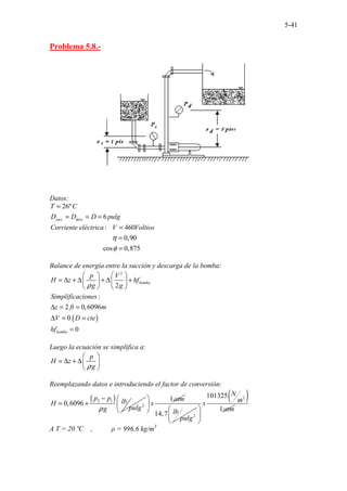 5-41
Problema 5.8.-
Datos:
...........................
26º
6
: 460
0,90
cos 0,875
.........
..............................
succ desc
T C
D D D pulg
Corriente eléctrica V Voltios
η
φ
=
= = =
=
=
=
Balance de energía entre la succión y descarga de la bomba:
( )
2
2
:
2 0,6096
0
0
bomba
bomba
p V
H z hf
g g
Simplificaciones
z ft m
V D cte
hf
ρ
 
 
= ∆ + ∆ + ∆ +
 
 
   
∆ = =
∆ = =
=
Luego la ecuación se simplifica a:
p
H z
g
ρ
 
= ∆ + ∆ 
 
Reemplazando datos e introduciendo el factor de conversión:
( )
2 1
2
0,6096
p p lb
H
pulg
g
ρ
−
= +
1atm
x
 
 
 
2
14,7 lb
pulg
( )
2
101325
1
N
m
x
atm
 
 
 
A T = 20 ºC , ρ = 996,6 kg/m3
 