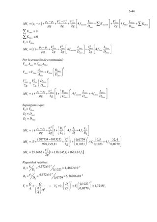 5-44
( )
2 2
2 2
2 1 2 1
2 1 4 4
2 2 2
succ succ Desc Desc
s succión succión Desc Desc
succ Desc
V L V L
p p V V
H z z f K f K
g g g D g D
ρ
   
− −
∆ = − + + + + + +
   
   
∑ ∑
2
0
0
succ
Desc
Desc
K
K
V V
≅
≅
=
∑
∑
( )
2 2 2
2 1
4 4
2 2 2
Desc succ succ Desc Desc
s succión Desc
succ Desc
V V L V L
p p
H z f f
g g g D g D
ρ
   
−
∆ = + + + +
   
   
Por la ecuación de continuidad:
2
4
2 2
2 2
succ succ Desc Desc
Desc Desc
succ Desc Desc
succ succ
succ Desc Desc
succ
V A V A
A D
V V V
A D
V V D
g g D
=
 
= =  
 
 
=  
 
4
2
2 1
1 .4 4
2
Desc Desc succ Desc
s succión Desc
succ succ Desc
V D L L
p p
H z f f
g g D D D
ρ
 
 
−
 
∆ = + + + +
 
 
 
 
Supongamos que:
2
1
2
Desc
succ
Desc
V V
D D
D D
=
=
=
4
2
2 1 2 2 1 2
1 2
1 1 2
1 .4 4
2
s
p p V D L L
H z f f
g g D D D
ρ
 
 
−
 
∆ = + + + +
 
 
 
 
( )
[ ]
4
2
2
1 2
2
2
1 2
207734 101325 0,0779 10,5 32,4
15 1 .4 4
998,2 9,81 2 0,1023 0,1023 0,0779
25,8665 1 138,045 1663,67
2
s
s
V
H f f
x g
V
H f f
g
 
−  
∆ = + + + +
 
 
 
 
 
∆ = + + +
Rugosidad relativa:
5
4
1
1
1
5
4
2
2
2
2 2
1
1 2 1 1 1
2
1 2
1
4,572 10 4,4692 10
0,1023
4,572 10 5,369
...
06 10
0,07
.. ....
79
0,1023
; 1,7245
0 0 79
.
, 7
4
x
R x
D
x
R x
D
D
Q Q
V V V V V
A D
D
ε
ε
π
−
−
−
−
= = =
= = =
   
= = = = =
   
   
 
 
 
 
