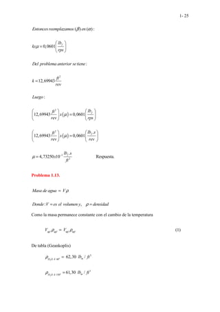 1- 25
( )
( )
2
2
2
( ) ( ):
0,0601
:
12,69943
:
12,69943 0,0601
.
12,69943 0,0601
. . . .
4,7
.
2
.
3 5
. .
f
f
f
Entonces reemplazamos en
lb
kx
rps
Del problema anterior setiene
ft
k
rev
Luego
lb
ft
x
rev rps
lb s
ft
x
rev rev
β α
µ
µ
µ
µ
 
=  
 
=
 
 
=  
 
   
 
 
=  
 
   
= 3
2
.....................
.
0 10 Respuest
. a.
f
lb s
x
ft
−
Problema 1.13.
: ,
Masa de agua V
Donde V es el volumen y densidad
ρ
ρ
=
= =
Como la masa permanece constante con el cambio de la temperatura
40 40 90 90
o o o o
V V
ρ ρ
= (1)
De tabla (Geankoplis)
2
2
3
60
3
150
62,30 /
61,30 /
o
o
m
H O
m
H O
lb ft
lb ft
ρ
ρ
∂
∂
=
=
 
