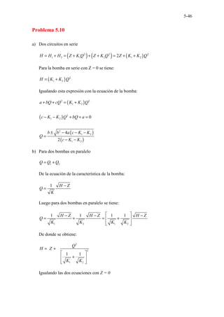 5-46
Problema 5.10
a) Dos circuitos en serie
( ) ( ) ( )
2 2 2
1 2 1 2 1 2
2
H H H Z K Q Z K Q Z K K Q
= + = + + + = + +
Para la bomba en serie con Z = 0 se tiene:
( ) 2
1 2
H K K Q
= +
Igualando esta expresión con la ecuación de la bomba:
( )
( )
( )
( )
2 2
1 2
2
1 2
2
1 2
1 2
0
4
2
a bQ cQ K K Q
c K K Q bQ a
b b a c K K
Q
c K K
+ + = +
− − + + =
± − − −
=
− −
b) Para dos bombas en paralelo
1 2
Q Q Q
= +
De la ecuación de la característica de la bomba:
1 H Z
Q
K
−
=
Luego para dos bombas en paralelo se tiene:
1 2 1 2
1 1 1 1
H Z H Z H Z
Q
K K K K
 
− − −
= + = +
 
 
 
De donde se obtiene:
2
2
1 2
1 1
Q
H Z
K K
= +
 
+
 
 
 
Igualando las dos ecuaciones con Z = 0
 