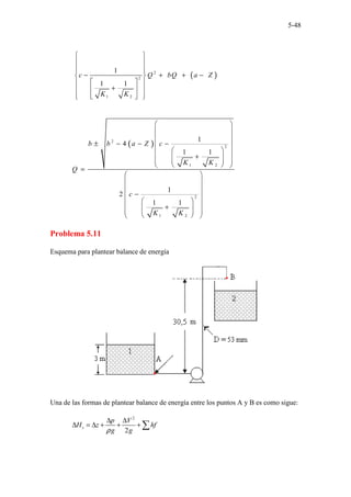5-48
( )
2
2
1 2
1
1 1
c Q bQ a Z
K K
 
 
 
 
− + + −
 
 
 
+
 
 
 
 
 
 
( )
2
2
1 2
2
1 2
1
4
1 1
1
2
1 1
b b a Z c
K K
Q
c
K K
 
 
 
± − − −
 
 
 
+
 
 
 
 
 
 
=
 
 
 
−
 
 
 
+
 
 
 
 
 
 
Problema 5.11
Esquema para plantear balance de energía
Una de las formas de plantear balance de energía entre los puntos A y B es como sigue:
2
2
s
p V
H z hf
g g
ρ
∆ ∆
∆ = ∆ + + + ∑
 
