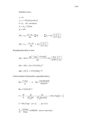 5-49
( )
( )
1 2
:
0
30,5
( tan )
3
A
B
A atm
B
Simplificaciones
z
z z m positivo
V V D cons te
p p g
p atm
ρ
=
= =
≅
= +
=
2
2 1
2
2 1
, 4
2
4
2
s B f F
s B F
p p L V
H z hf h f
g D g
p p L V
H z f
g D g
ρ
ρ
 
−  
∆ = + + =  
 
  
 
−  
∆ = + +  
 
  
∑ ∑
Reemplazando datos se tiene
30,5
atm
s
p
H
∆ = +
atm
p
−( ) 2
2
3,0 30,5
4
0,053 2
30,5 3,0 1173,234
F
s F
x g V
f
g g
H f V
ρ
ρ
+  
 
+  
 
  
∆ = − +
2
27,5 1173,234
s F
H f V
∆ = +
Calculo número de Reynolds y rugosidad relativa
( ) ( )( )
3
4
3
2
2
0,053 879
Re , Re
0,65 10
Re 7,1672 10
453,27 /
0,053
4 4
f
V D Vx x
x
x V
Q Q Q
V xQ m s
A D
ρ
µ
π π
−
= ⇒ =
=
 
= = = =  
( ) 3
453,27 / ,
0,15
0,002830 ( )
53
V xQ m s Q m s
mm
acero comercial
D mm
ε
= =
= =
 