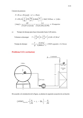 5-51
Calculo de potencia:
( )
( )
( ) ( ) ( ) ( )
3
3
( / )
870,24 879 0,0044 3665,74 3,4
3,4
10
3 cos 3 0,220 0,90
P Ws m Ws Q J s Watt
J kg m
P Watts Kw
kg m s
kW
Amp amperios
x kV x x x
ρ
φ
= = =
 
   
= = ≅
 
   
 
   
= = ≅
c) Tiempo de drenaje para hacer descender hasta 2,40 metros.
Volumen a descargar: 2 2 3
6 2,40 67,86
4 4
T
V D h x m
π π
   
= = =
   
   
Tiempo de drenaje:
3
3
67,87
15425 4,2
0,0044 /
V m
t segundos horas
Q m s
= = = =
Problema 5.12 ( cavitacion)
De acuerdo a la instalación de la figura, se plantea la siguiente ecuación de cavitación:
( ) 1
1
v
f
disponible
p
p
NPSH z h
g g
ρ ρ
 
= + − Σ −
 
 
 