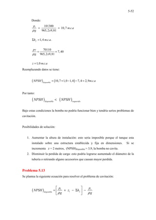 5-52
Donde:
1 101300
10,7 . .
965,2 9,81
1,4 . . .
70110
7,40
965,2 9,81
1,0 . .
f
p
m c a
g x
h m c a
pv
g x
z m c a
ρ
ρ
= =
Σ =
= =
=
Reemplazando datos se tiene:
( ) ( )
10,7 1,0 1,4 7,4 2,9 . .
disponible
NPSH m c a
= + − − =
Por tanto:
( ) ( )
disponible requerido
NPSH NPSH
<
Bajo estas condiciones la bomba no podría funcionar bien y tendría serios problemas de
cavitación.
Posibilidades de solución:
1. Aumentar la altura de instalación: esto seria imposible porque el tanque esta
instalado sobre una estructura establecida y fija en dimensiones. Si se
incrementa z = 2 metros, (NPSH)disponible = 3,9, la bomba no cavita.
2. Disminuir la perdida de carga: esto podría lograrse aumentado el diámetro de la
tubería o retirando alguno accesorios que causan mayor perdida.
Problema 5.13
Se plantea la siguiente ecuación para resolver el problema de cavitación:
( ) 1
1
v
f
disponible
p
p
NPSH z h
g g
ρ ρ
 
= + − Σ −
 
 
 