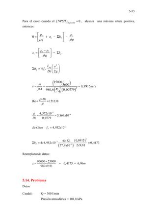 5-53
Para el caso: cuando el ( ) 0
disponible
NPSH = , alcanza una máxima altura positiva,
entonces:
( )
( )( )
1
1
1
1
2
2
0
4
2
15000
3600 0,8915 /
980,6 0,00779
4
v
f
v
f
eq
f F
p
p
z h
g g
p p
z h
g
L v
h f
Di g
m
v m s
A
ρ ρ
ρ
π
ρ
 
= + − Σ −
 
 
 
−
= − Σ
 
 
 
Σ =  
 
= = =
5
4
3
Re 151338
4,572 10
5,869 10
0,0779
. 4,952 10
F
vDi
x
x
Di
Ec Chen f x
ρ
µ
ε −
−
−
= =
= =
=
( )
( )
2
3
3
0,8915
40,52
4 4,952 10 0,4173
2 9,81
77,9 10
f
h x x
x
x
−
−
Σ = =
Reemplazando datos:
96000 25000
0,4173 6,96
980 9,81
z m
x
−
= − =
5.14. Problema
Datos:
Caudal: Q = 300 l/min
Presión atmosférica = 101,8 kPa
 