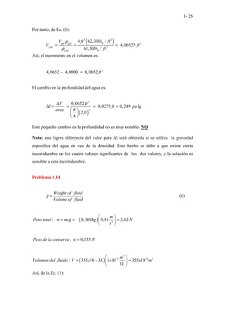1- 26
Por tanto, de Ec. (1):
( )
3 3
3
60 60
3
150
150
4 62,30 /
4,06525
61,30 /
o o
o
o
m
m
ft lb ft
V
V ft
lb ft
ρ
ρ
= = =
Así, el incremento en el volumen es:
3
4,0652 4,0000 0,0652 ft
− =
El cambio en la profundidad del agua es:
( )
3
2
0,0652
0,0275 0,249 lg
2
4
V ft
l ft pu
area
ft
π
∆
∆ = = = =
 
 
 
Este pequeño cambio en la profundidad no es muy notable- NO
Nota: una ligera diferencia del valor para ∆l será obtenida si se utiliza la gravedad
específica del agua en vez de la densidad. Este hecho se debe a que existe cierta
incertidumbre en los cuatro valores significantes de los dos valores, y la solución es
sensible a esta incertidumbre.
Problema 1.14
Weight of fluid
Volume of fluid
γ = (1)
( ) 2
: 0,369 9,81 3,62
x
m
Peso total w m g kg N
s
 
= = =
 
 
: 0,153
Peso de la conserva w N
=
( )
3
3 6 3
: 355 10 3 1 10 355 10
1
m
Volumen del fluido V x L x x m
L
− −
 
= − =
 
 
Así, de la Ec. (1):
 