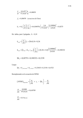 5-56
5
3
4,6 10
0,00059
77,9 10
0,00478 ( )
F
x m
D x m
f ecuacion de Chen
ε −
−
= =
=
( )
2
2
3
1,04866
2,0
4 4 0,00478 0,0275
2 77,9 10 2 9,81
f F
L v
h f x x
D g x x
−
   
 
= = =
   
 
   
 
De tablas, para 3 pulgadas, fT = 0,18
( ) ( )
( )
2
2
20 0,18 0,36
1,04866
/ 0,36 3,0 0,188332
2 2 9,81
codo T
codo codo val filtro
L
k f x
D
v
h k k
g x
 
= = =
 
 
 
= + = + =
 
 
0,02751 0,188332 0,2158
f
h
Σ = + =
Luego:
, , 0,25653 0,2158 0,4723
f f horizontal f vertical
h h h
Σ = + = + =
Reemplazando en la ecuación de NPSH:
( ) 1
1
v
f
disponible
p
p
NPSH z h
g g
ρ ρ
 
= + − Σ −
 
 
1 101800
10,68709
971 9,81
4,9 . . .
v
p
g x
p
m c a
g
ρ
ρ
= =
=
 