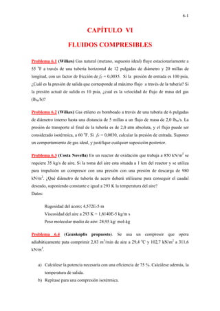 6-1
CAPÍTULO VI
FLUIDOS COMPRESIBLES
Problema 6.1 (Wilkes) Gas natural (metano, supuesto ideal) fluye estacionariamente a
55 o
F a través de una tubería horizontal de 12 pulgadas de diámetro y 20 millas de
longitud, con un factor de fricción de fF = 0,0035. Si la presión de entrada es 100 psia,
¿Cuál es la presión de salida que corresponde al máximo flujo a través de la tubería? Si
la presión actual de salida es 10 psia, ¿cual es la velocidad de flujo de masa del gas
(lbm/h)?
Problema 6.2 (Wilkes) Gas etileno es bombeado a través de una tubería de 6 pulgadas
de diámetro interno hasta una distancia de 5 millas a un flujo de masa de 2,0 lbm/s. La
presión de transporte al final de la tubería es de 2,0 atm absoluta, y el flujo puede ser
considerado isotérmica, a 60 o
F. Si fF = 0,0030, calcular la presión de entrada. Suponer
un comportamiento de gas ideal, y justifique cualquier suposición posterior.
Problema 6.3 (Costa Novella) En un reactor de oxidación que trabaja a 850 kN/m2
se
requiere 35 kg/s de aire. Si la toma del aire esta situada a 1 km del reactor y se utiliza
para impulsión un compresor con una presión con una presión de descarga de 980
kN/m2
. ¿Qué diámetro de tubería de acero deberá utilizarse para conseguir el caudal
deseado, suponiendo constante e igual a 293 K la temperatura del aire?
Datos:
Rugosidad del acero; 4,572E-5 m
Viscosidad del aire a 293 K = 1,8140E-5 kg/m s
Peso molecular medio de aire: 28,95 kg/ mol-kg
Problema 6.4 (Geankoplis propuesto). Se usa un compresor que opera
adiabáticamente pata comprimir 2,83 m3
/min de aire a 29,4 o
C y 102,7 kN/m2
a 311,6
kN/m2
.
a) Calcúlese la potencia necesaria con una eficiencia de 75 %. Calcúlese además, la
temperatura de salida.
b) Repítase para una compresión isotérmica.
 