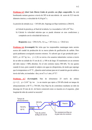6-2
Problema 6.5 (José Luis Otero) Caída de presión con flujo compresible. Se está
bombeando metano gaseoso a través de 305 m de una tubería de acero de 52.5 mm de
diámetro interior, a velocidad de 41,0 kg/m2
s.
La presión de entrada es p1 = 345 kPa abs. Suponga un flujo isotérmico a 288,8 K.
a) Calcule la presión p2 al final de la tubería. La viscosidad es 1,04 x l0-5
Pa.s
b) Calcule la velocidad máxima que se puede alcanzar en esas condiciones y
compárela con la velocidad del inciso a).
Respuesta: a) p2 = 298.4 k Pa, b) vmáx = 387.4 m/s, v2 = 20.62 m/s
Problema 6.6 (Levenspiel) Me irrita que los responsables mantengan tanto secreto
acerca del caudal de producción de su nueva planta de gasificación de carbón. Pero
quizá podríamos averiguarla nosotros mismos. Yo advertí que el gas producido (pm =
0,013, 5
10 / , 1,36
kg m s
µ γ
−
= = ) se envía a los usuarios industriales vecinos a través
de un tubo no aislado de 15 cm de d.i. y 100 m de largo. El manómetro en un extremo
del tubo marca 1 MPa absoluto. En el otro extremo marca 500 kPa. Yo me quemo
cuando lo toco, pero cuando lo salpico con agua no chisporrotea, de modo que supongo
que la temperatura es 87 o
C. ¿Querría usted estimar para mi el caudal de gas de carbón a
través del tubo, en toneladas / día y en m3
/s a 1 atm y 0 o
C?
Problema 6.7 (Levenspiel). Han de alimentarse 25 mol/s de etileno
( 5
1,2, 2 10 /
x kg ms
γ µ −
= = ) a un reactor que opera a 250 kPa desde un tanque de
almacenamiento a 60 o
C y 750 kPa. Este flujo ha de controlarse mediante un tubo de
descarga de 24 mm de d.i. de hierro comercial como se muestra en el esquema. ¿Qué
longitud de tubo de control se necesita?
 