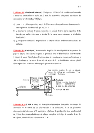 6-3
Problema 6.8 (Coulson Richarson). Nitrógeno a 12 MN/m2
de presión es alimentado
a través de una tubería de acero de 25 mm. de diámetro a una planta de síntesis de
amoniaco a la velocidad de 0,40 kg/s.
a) ¿ cual es la caída de presión a través de 30 metros de longitud de tubería suponiendo
una expansión isotérmica del gas a 300 K?.
b) ¿ Cual es la cantidad de calor promedio por unidad de área de la superficie de la
tubería que deberá atravesar a través de la pared para mantener la condición
isotérmica?.
c) ¿Cual podría ser la caída de presión en la tubería si fuera perfectamente cubierta de
aislante.
Problema 6.9 (Levenspiel). Para nuestro proyecto de descomposición bioquímica de
paja de césped se necesita oxigenar la profunda tina de fermentación introduciendo
5 litros/s de aire a 2 atmósferas. E obtiene este aire mediante un compresor localizado a
100 m de distancia y a través de un tubo de acero de 0,1 m de diámetro interno. ¿Cuál
seria la presión a la entrada del tubo para garantizar este caudal?
Problema 6.10 (Ocon y Tojo). El hidrógeno empleado en una planta de síntesis de
amoniaco ha de entrar en los convertidores a 75 atmósferas. Si en el gasómetro
disponemos de hidrógeno a 90 atmósferas y la línea de conducción tiene una longitud
de 220 m, determínese el diámetro de tubería a emplear si el flujo de masa ha de ser de
60 kg/min, en condiciones isotérmicas a 27 o
C.
 
