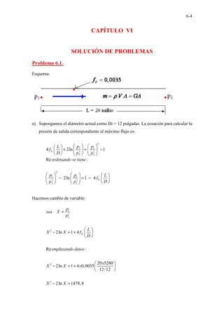 6-4
CAPÍTULO VI
SOLUCIÓN DE PROBLEMAS
Problema 6.1.
Esquema:
a). Supongamos el diámetro actual como Di = 12 pulgadas. La ecuación para calcular la
presión de salida correspondiente al máximo flujo es:
2
1 1
2 2
4 2ln 1
F
p p
L
f
D p p
∗ ∗
   
 
+ = −
   
 
     
2
1 1
2 2
Re :
2ln 1 4 F
ordenando se tiene
p p L
f
p p D
∗ ∗
     
− = −
     
 
   
Hacemos cambio de variable:
1
2
2
2
2
2ln 1 4
Re :
20 5280
2ln 1 4 0,0035
12/12
2ln 1479,4
F
p
sea X
p
L
X X f
D
emplazando datos
x
X X x
X X
∗
=
 
− = +  
 
 
− = +  
 
− =
 