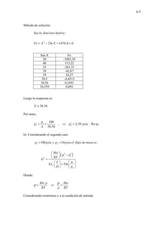 6-5
Método de solución:
2
:
2ln 1479,4 0
Sea la funciono bjetiva
Fo X X
= − = =
Sea X Fo
20 -1085,39
40 113,22
35 -261,51
38 -42,67
39 34,27
38,5 -4,4513
38,56 0,1691
38,559 0,092
Luego la respuesta es:
38,56
X ≅
Por tanto,
1
2 2
100
, 2,59 Re .
38,56
p
p p psia sp
X
∗ ∗
= = ⇒ =
b). Considerando el segundo caso
( )
1 2
2 2
1 2
2
1
2
100 10 :
4 2ln
F
p psia y p psia el flujo de masa es
Mw
p p
RT
G
p
L
f
D p
= =
 
−
 
 
=
 
 
+  
 
   
Donde:
Mw p Mw
RT p RT
ρ
ρ = ⇒ =
Considerando isotérmica y a la condición de entrada:
 