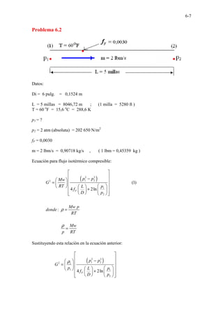 6-7
Problema 6.2
Datos:
Di = 6 pulg. = 0,1524 m
L = 5 millas = 8046,72 m ; (1 milla = 5280 ft )
T = 60 o
F = 15,6 o
C = 288,6 K
p1 = ?
p2 = 2 atm (absoluta) = 202 650 N/m2
fF = 0,0030
m = 2 lbm/s = 0,90718 kg/s , ( 1 lbm = 0,45359 kg )
Ecuación para flujo isotérmico compresible:
( )
2 2
1 2
2
1
2
(1)
4 2ln
:
F
p p
Mw
G
RT p
L
f
D p
Mw p
donde
RT
Mw
p RT
ρ
ρ
 
 
−
  
=   
 
   
+
 
 
 
 
 
 
 
=
=
Sustituyendo esta relación en la ecuación anterior:
( )
2 2
1 2
2 1
1 1
2
4 2ln
F
p p
G
p p
L
f
D p
ρ
 
 
−
  
=   
 
 
  +
 
 
 
 
 
 
 
 