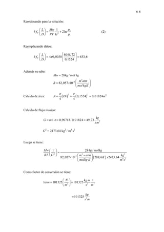 6-8
Reordenando para la solución:
2
2
1
1
4 2ln
F
p
L Mw
f
D RT G p
 
= +
 
 
(2)
Reemplazando datos:
8046,72
4 4 0,0030 633,6
0,1524
F
L
f x
D
 
 
= =
   
   
Además se sabe:
3
3
28 /
82,057 10
Mw kg mol kg
m atm
R x
mol kgK
−
=
 
=  
 
Calculo de área: ( ) ( )
2 2 2
0,1524 0,01824
4 4
A Di m
π π
= = =
Calculo de flujo masico:
2
/ 0,90718/ 0,01824 49,73
kg
G m A
s m
= = =
G2
= 2473,64 kg2
/ m4
s2
Luego se tiene:
( )
2 3 2
3
4 2
1 28 /
82,057 10 288,6 2473,64
Mw kg molkg
RT G m atm kg
x K x
molkg K m s
−
 
=
 
 
−
 
 
 
Como factor de conversión se tiene:
2 2 2
2
1
1 101325 101325
101325
N kg m
atm
m s m
kg
s m
 
= =
 
 
=
 