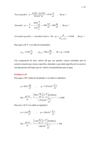 1- 27
2
6 3 3
2
3
4 3
2
4
3,62 0,153
: 9770 , Re ./ /
355 10
9970
: 996 996 , Re ./ /
9,81
: 0,996 , Re ./ /
r
H O oC
N N N
Peso especifico sp
x m m
N
Ns kg
m
Densidad sp
m
g m m
s
Gravedad especifica densidad relativa SG sp
γ
γ
ρ
ρ
ρ
ρ
−
∂
−
= =
= = = =
= = = =
Para agua a 20 o
C (ver tabla de Geankoplis)
2 2
3 3
9789 , 998,2 , 0,996
H O H O r
N kg
SG
m m
γ ρ ρ
= = = =
Una comparación de estos valores del gua con aquellos valores calculados para la
conserva muestra que el peso específico, densidad, y gravedad específica de la conserva
son ligeramente más bajos que los valores correspondientes para el agua.
Problema 1.15
Para agua a 30o
C (tabla de Geankoplis o ver tabla en Apéndice)
( )
4
3 2
3
4
2
.
995,7 , 7,975 10
995,7 3 0,003
Re 11200
.
7,975 10
kg N s
x
m m
kg m
m
V D m s
N s
x
m
ρ µ
ρ
µ
−
−
= =
  
  
  
= = =
Para aire a 30 o
C (ver tabla en Apéndice)
( )
5
3 2
3
5
2
.
1,165 , 1,86 10
1,165 3 0,003
Re 564
.
1,86 10
kg N s
x
m m
kg m
m
V D m s
N s
x
m
ρ µ
ρ
µ
−
−
= =
  
  
  
= = =
 