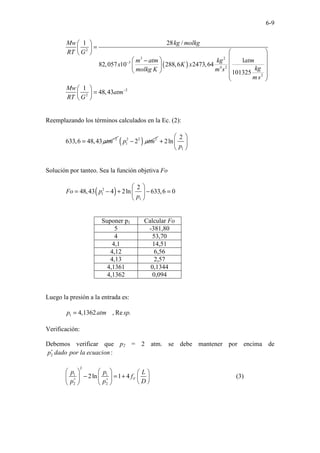 6-9
( )
2
3 2
3
4 2
2
2
2
1 28 /
1
82,057 10 288,6 2473,64
101325
1
48,43
Mw kg molkg
RT G
m atm kg atm
x K x
kg
molkg K m s
ms
Mw
atm
RT G
−
−
 
=
 
 
 
 
 
−
 
 
 
 
 
 
 
=
 
 
Reemplazando los términos calculados en la Ec. (2):
2
633,6 48,43atm−
= ( )
2 2 2
1 2
p atm
−
1
2
2ln
p
 
+  
 
Solución por tanteo. Sea la función objetiva Fo
( )
2
1
1
2
48,43 4 2ln 633,6 0
Fo p
p
 
= − + − =
 
 
Suponer p1 Calcular Fo
5 -381,80
4 53,70
4,1 14,51
4,12 6,56
4,13 2,57
4,1361 0,1344
4,1362 0,094
Luego la presión a la entrada es:
1 4,1362 , Re .
p atm sp
=
Verificación:
Debemos verificar que p2 = 2 atm. se debe mantener por encima de
2 :
p dado por la ecuacion
∗
2
1 1
2 2
2ln 1 4 F
p p L
f
p p D
∗ ∗
     
− = +
     
 
   
(3)
 