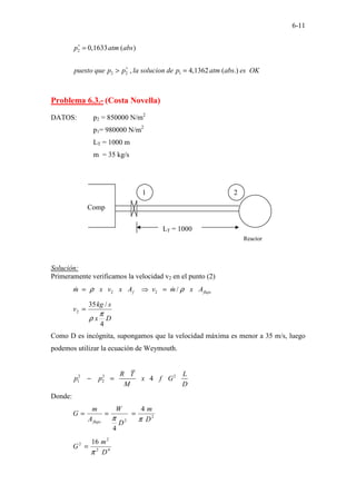 6-11
2
2 2 1
0,1633 ( )
, 4,1362 ( .)
p atm abs
puesto que p p la solucion de p atm abs es OK
∗
∗
=
> =
Problema 6.3.- (Costa Novella)
DATOS: p2 = 850000 N/m2
p1= 980000 N/m2
LT = 1000 m
m = 35 kg/s
Solución:
Primeramente verificamos la velocidad v2 en el punto (2)
2 2 /
f flujo
m x v x A v m x A
ρ ρ
= ⇒ =
ɺ ɺ
D
x
s
kg
v
4
/
35
2
π
ρ
=
Como D es incógnita, supongamos que la velocidad máxima es menor a 35 m/s, luego
podemos utilizar la ecuación de Weymouth.
2 2 2
1 2 4
R T L
p p x f G
M D
− =
Donde:
2
2
4
4
D
m
D
W
A
m
G
flujo π
π
=
=
=
4
2
2
2 16
D
m
G
π
=
1 2
Reactor
Comp
LT = 1000
 