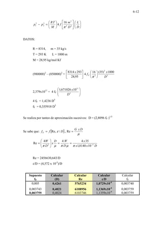 6-12


















=
−
D
L
D
m
f
M
T
R
p
p 4
2
2
2
2
2
1
16
4
π
DATOS:
R = 8314, m = 35 kg/s
T = 293 K L = 1000 m
M = 28,95 kg/mol Kf
(980000)2
– (850000)2
= 5
2
2
1000
)
35
(
16
4
95
,
28
293
8314
D
x
f
x
F 











π
2,379x1011
= 4 fF 







5
11
10
671026
,
1
D
x
4 fF = 1,4236 D5
fF = 0,355918 D5
Se realiza por tanteo de aproximación sucesivos: D = (2,8096 fF )1/5
Se sabe que: [ ]
µ
ε
D
x
G
D
f
fF =
= Re
,
/
Re,
D
x
x
x
D
W
D
x
D
W
5
2
10
8140
,
1
35
4
4
4
Re −
=
=








=
π
µ
π
µ
π
Re = 2456630,643/D
ε/D = (4,572 x 10-5
)/D
Supuesto
fF
Calcular
(D)
Calcular
Re
Calcular
ε/D
Calcular
fF
0,005 0,4261 5765234 1,0729x10-4
0,003740
0,003743 0,4021 6108956 1,1369x10-4
0,003759
0,003759 0,4024 6103746 1,1359x10-4
0,003759
 