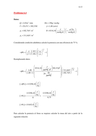 6-13
Problema 6.4
Datos:
3
3
2
1
2
2
2,83 / min 29 /
29,4 302,55 1,40 ( )
102,7 / 8314,34
311,6 /
o
Q m Mw kg molkg
T C K aire
J m Pa
p kN m R
molkg K molkg K
p kN m
γ
= =
= = =
 
 
= = =
 
 
   
=
Considerando condición adiabática calcula la potencia con una eficiencia de 75 %:
1
1 2
1
1
1
RT p
Ws
Mw p
γ
γ
γ
η
γ
−
 
 
   
− = −
 
 
   
−  
   
 
 
Reemplazando datos:
8314,34
1,40
1,40 1
J
mol kg
Ws
η
 
− =  
−
 
K
302,55 K
 
 
 
 
29
kg
mol kg
( )
( )
( )
1,40 1
1,40
311,6
1
102,7
113290,42
113290,42 113290,42
0,75
151053,9
kN
kN
J
Ws
kg
J J
kg kg
Ws
J
Ws
kg
η
η
−
 
  
   
 
−
   
 
 
  
 
 
 
− =  
 
   
   
   
− = =
 
− =  
 
Para calcular la potencia al freno se requiere calcular la masa del aire a partir de la
siguiente relación:
 