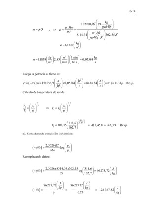 6-14
1
102700
,
Pa
p Mw
m Q
RT
ρ ρ
= ⇒ = =
29
kg
mol kg
3
8314,34
m Pa
 
 
 
 
mol kg K
302,55 K
 
 
 
 
3
3
3
1,1839
1min
1,1839 2,83 0,05584
min 60
kg
m
kg m kg
m
m s s
ρ
 
=  
 
  
 
= =
  
 
   
 
Luego la potencia al freno es:
( ) 151053,9
J
P Ws m
kg
= − = 0,05584
kg
x
 
 
 
 
( )
8434,84 11,3 Re .
J
W hp sp
s s
   
= = =
   
   
 
Calculo de temperatura de salida:
1 1
2 2 2
2 1
1 1 1
1,40 1
1,40
2
311,6
302,55 415,45 142,3 Re .
102,7
o
T p p
T T
T p p
T K C sp
γ γ
γ γ
− −
−
 
 
 
   
= ⇒ =
   
   
 
= = =
 
 
b). Considerando condición isotérmica:
( ) 1 2
1
2,3026
log
RT p
Ws
Mw p
η
 
− =  
 
Reemplazando datos:
( )
( )
2,3026 8314,34 302,55 311,6
log 96275,72
29 102,7
96275,72 96275,72
128 367,62
0,75
x x J
Ws
kg
J J
kg kg J
Ws
kg
η
η
 
 
− = =  
 
   
   
   
 
   
− = = =  
 
 