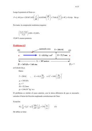 6-15
Luego la potencia al freno es:
( ) 128367,629
J
P Ws m
kg
= − = 0,05584
kg
x
 
 
 
 
( )
7168,0 9,6 Re .
J
W hp sp
s s
   
= = =
   
   
 
Por tanto, la compresión isotérmica requiere:
11,3 9,6
100 15,04%
11,3
x
−
 
=
 
 
15,04 % menos potencia.
Problema 6.5
a) Calculo de p2
Datos:
2
2
2 2
1
2
5
288 , 41,0 1681
345
?
52,5
1,04 10 /
kg kg
T K G G
s m s m
p kPa
p
Di mm
x kg m s
µ −
 
= = ⇒ =  
 
=
=
=
=
El problema es similar al casos anterior, con la única diferencia de que es necesario
calcular el factor de fricción empleando correlaciones de Chen.
Ecuación:
( )
2 2 2
1 2 2
1
1
4 2ln ( )
F
p
L Mw
f p p I
D RT G p
 
 
= − +  
 
   
De tablas se tiene:
 