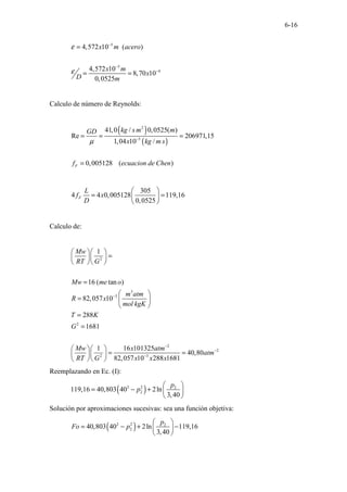 6-16
5
5
4
4,572 10 ( )
4,572 10
8,70 10
0,0525
x m acero
x m
x
D m
ε
ε
−
−
−
=
= =
Calculo de número de Reynolds:
( )
( )
2
5
41,0 / 0,0525( )
Re 206971,15
1,04 10 /
0,005128 ( )
F
kg s m m
GD
x kg m s
f ecuacion de Chen
µ −
= = =
=
305
4 4 0,005128 119,16
0,0525
F
L
f x
D
 
= =
 
 
Calculo de:
2
3
3
2
2
2
2 3
1
16 ( tan )
82,057 10
288
1681
1 16 101325
40,80
82,057 10 288 1681
Mw
RT G
Mw me o
m atm
R x
mol kgK
T K
G
Mw x atm
atm
RT G x x x
−
−
−
−
  
=
  
  
=
 
=  
 
=
=
  
= =
  
  
Reemplazando en Ec. (I):
( )
2 2 2
2
119,16 40,803 40 2ln
3,40
p
p
 
= − +  
 
Solución por aproximaciones sucesivas: sea una función objetiva:
( )
2 2 2
2
40,803 40 2ln 119,16
3,40
p
Fo p
 
= − + −
 
 
 
