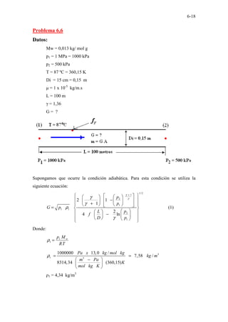 6-18
Problema 6,6
Datos:
Mw = 0,013 kg/ mol g
p1 = 1 MPa = 1000 kPa
p2 = 500 kPa
T = 87 ºC = 360,15 K
Di = 15 cm = 0,15 m
µ = 1 x 10-5
kg/m.s
L = 100 m
γ = 1,36
G = ?
Supongamos que ocurre la condición adiabática. Para esta condición se utiliza la
siguiente ecuación:
1/2
1
2
1
1 1
2
1
2 1
1
2
4 ln
p
p
G p
p
L
f
D p
γ
γ
γ
γ
ρ
γ
+
 
 
 
 
−
 
 
 
 
+
   
 
 
 
=  
 
 
 
−  
 
 
   
 
(1)
Donde:
T
R
M
p w
1
1 =
ρ
3
1 3
1000000 13,0 /
7,58 /
8314,34 (360,15)
Pa x kg mol kg
kg m
m Pa
K
mol kg K
ρ = =
 
−
 
 
ρ1 = 4,34 kg/m3
 