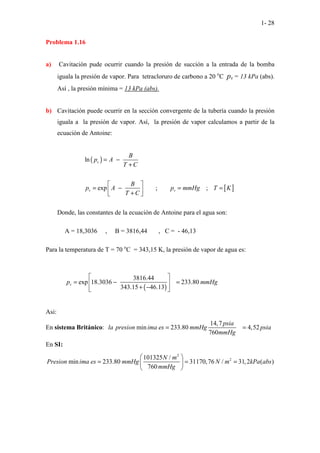 1- 28
Problema 1.16
a) Cavitación pude ocurrir cuando la presión de succión a la entrada de la bomba
iguala la presión de vapor. Para tetracloruro de carbono a 20 o
C pv = 13 kPa (abs).
Así , la presión mínima = 13 kPa (abs).
b) Cavitación puede ocurrir en la sección convergente de la tubería cuando la presión
iguala a la presión de vapor. Así, la presión de vapor calculamos a partir de la
ecuación de Antoine:
( )
ln v
B
p A
T C
= −
+
[ ]
exp ; ;
v v
B
p A p mmHg T K
T C
 
= − = =
 
+
 
Donde, las constantes de la ecuación de Antoine para el agua son:
A = 18,3036 , B = 3816,44 , C = - 46,13
Para la temperatura de T = 70 o
C = 343,15 K, la presión de vapor de agua es:
( )
3816.44
exp 18.3036 233.80
343.15 46.13
v
p mmHg
 
= − =
 
+ −
 
Asi:
En sistema Británico:
14,7
min 233.80 4,52
760
psia
la presion ima es mmHg psia
mmHg
= =
En SI:
2
2
101325 /
min 233.80 31170,76 / 31,2 ( )
760
N m
Presion ima es mmHg N m kPa abs
mmHg
 
= = =
 
 
 