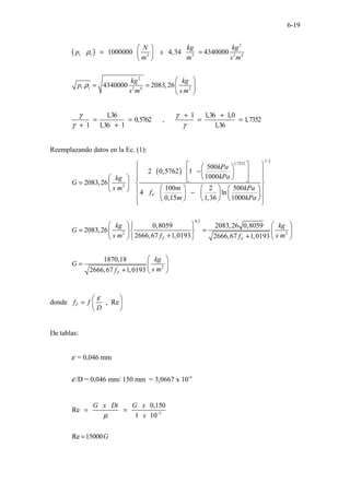 6-19
( )
2
1 1 2 3 2 4
2
1 1 2 4 2
1000000 4,34 4340000
4340000 2083,26
N kg kg
p x
m m s m
kg kg
p
s m s m
ρ
ρ
 
= =
 
 
 
= =  
 
1,36 1 1,36 1,0
0,5762 , 1,7352
1 1,36 1 1,36
γ γ
γ γ
+ +
= = = =
+ +
Reemplazando datos en la Ec. (1):
( )
1/2
1,7352
2
0,5
2
500
2 0,5762 1
1000
2083,26
100 2 500
4 ln
0,15 1,36 1000
0,8059 2083,26 0,8059
2083,26
2666,67 1,0193 2666,
F
F
kPa
kPa
kg
G
m kPa
s m
f
m kPa
kg
G
s m f
 
 
 
−
 
 
 
 
   
 
 
=  
 
     
   
−  
   
 
 
   
 
 
 
= =
 
 
+
  
2
2
67 1,0193
1870,18
2666,67 1,0193
F
F
kg
s m
f
kg
G
s m
f
 
 
+  
 
=  
+  
donde , Re
F
f f
D
ε
 
=  
 
De tablas:
-4
= 0,046 mm
/D = 0,046 mm/ 150 mm = 3,0667 x 10
ε
ε
5
0,150
Re
1 10
Re 15000
G x Di G x
x
G
µ −
= =
=
 