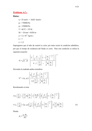 6-21
Problema 6.7.-
Datos:
η = 25 mol/s = 0,025 kmol/s
p1 = 750000 Pa
p2 = 250000 Pa
T = 60 ºC = 333 K
Di = 24 mm = 0,024 m
µ = 2 x 10-5
kg/m.s
L = ?
γ = 1,2
Supongamos que el tubo de control es corto, por tanto ocurre la condición adiabática,
por que el tiempo de residencia del fluido es corto. Para esta condición se utiliza la
siguiente ecuación:
1/2
1
2
1
1 1
2
1
2 1
1
2
4 ln
p
p
G p
p
L
f
D p
γ
γ
γ
γ
ρ
γ
+
 
 
 
 
−
 
 
 
 
+
   
 
 
 
=  
 
 
 
−  
 
 
   
 
Elevando al cuadrado ambos miembros






















−






















−








−
=
+
1
2
1
1
2
1
1
2
ln
2
4
1
1
2
)
(
p
p
D
L
f
p
p
p
G
γ
γ
γ
ρ
γ
γ
Reordenando se tiene


























−








+






=
















−






+
γ
γ
γ
γ
ρ
γ
1
1
2
2
1
1
1
2
1
1
2
ln
2
4
p
p
G
p
p
p
D
L
fF
( ) )
(
ln
2
1
1
2
1
4
1
2
1
1
2
2
1
1 I
p
p
p
p
G
p
D
L
fF 















+




























−








+






=






+
γ
γ
γ
ρ
γ
γ
Donde:
T
R
M
p w
1
1 =
ρ
 