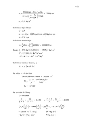 6-22
3
3
1 /
58
,
7
)
333
(
34
,
8314
/
28
750000
m
kg
K
K
kg
mol
Pa
m
kg
mol
kg
x
Pa
=







 −
=
ρ
ρ1 = 7,58 kg/m3
Cálculo de flujo másico
G = m/A
m = η x Mw = 0,025 (mol-kg/s) x (28 kg/mol kg)
m = 0,70 kg/s
Cálculo de área de flujo:
2
2
2
0004523
,
0
)
024
,
0
(
4
)
(
4
m
Di
A =






=
=
π
π
Luego, G = 0,70 (kg/s) / 0,0004523 = 1547,64 kg/s-m2
G2
= 2395206,185 kg2
/ s2
x m4
1/G2
= 4,1750 x 10-7
s2
m4
/ kg2
Calculo de factor de fricción, fF
[ ]
/ , Re
F
f f D
ε
=
De tablas ε = 0,046 mm
ε/D = 0,046 mm/ 24 mm = 1,9166 x 10-3
5
10
2
024
,
0
64
,
1547
Re −
=
=
x
x
Di
x
G
µ
Re = 1857168
De ecuación de Cheng:
fF = 0,005814
1,2 1 1,2 1
0,5454 , 1,8333
1 1,2 1 1,2
γ γ
γ γ
+ +
= = = =
+ +
( ) 2
4
2
7
3
2
2
1
1 )
10
1750
,
4
(
58
,
7
750000
1
kg
m
s
x
m
kg
x
m
N
G
p −






=






ρ
= 2,3734 N x s2
/ m kg 1N = kg m/ s2
= 2,3734 N/kg – m/s2
N/(kg-m/s2
)
 