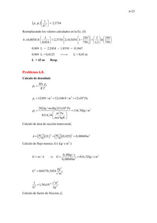 6-23
( ) 3734
,
2
1
2
1
1 =






G
p ρ
Reemplazando los valores calculados en la Ec. (I)












+












−
=






750
250
ln
2
,
1
2
750
250
1
5454
,
0
2
3734
,
2
024
,
0
005814
,
0
4 x
L
x
0,969 L = 2,2434 - 1,8310 = 0,1667
0,969 L = 0,4123 
→ L ≈ 0,43 m
L = 43 m Resp.
Problema 6.8.
Calculo de densidad:
( )
1
1
2 2 6
1
6
3
1 3
12 / 12 106 / 12 10
28 / 12 10
134,70 /
8314,34
Mw p
R T
p MN m x N m x Pa
kg molkg x Pa
kg m
m Pa
mol kgK
ρ
ρ
=
= = =
= =
 
 
 
Calculo de área de sección transversal;
( )( ) ( )( )
2 2 2
0,025 0,00049
4 4
i
A D m
π π
= = =
Calculo de flujo masico, G ( kg/ s m2
):
2
2
2
2
2 4
2 4
6
2 2
0,40 /
/ 816,32 /
0,00049
666378,3424
1
1,50 10
kg s
G m A G kg s m
m
kg
G
s m
s m
x
G kg
−
= ⇒ = =
=
=
Calculo de factor de friccion, fF:
 