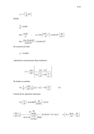 6-24
,Re
F
f f
D
ε
 
=  
 
Donde:
3
2
0,002
Re , 0,02 0,02 10
D
GxDi mN s kg
x
m ms
ε
µ
µ
−
=
 
−
 
= = =  
 
   
6
3
816,32 0,025
Re 1,01665 10
0,02 10
x
x
x −
= =
De ecuacion de Chen:
0,0059
F
f =
Aplicando la ecuación para flujo isotérmico:
( )
2 2
1 2
2
1
2
4 2ln
F
p p
Mw
G
RT p
L
f
D p
 
 
−
  
=   
 
   
+
 
 
 
 
 
 
 
De donde se reordena
( )
2 2 1
1 2
2
2
1
4 2ln ( )
F
p
L Mw
f p p I
D RT G p
 
 
= − −  
 
   
Calculo de las siguientes relaciones:
30
4 4 0,0059 28,32
0,025
F
L
f x
D
 
 
= =
   
   
( )
6 2 4 2
2 2 2 2
3
28
1
1,50 10 /
8314,34 300
kg
Mw kg m kg
molkg
x s m kg Pa
RT G s m s m
m Pa
K
mol kg
−
   
= ⇒ = =
   
 
   
 
 
 