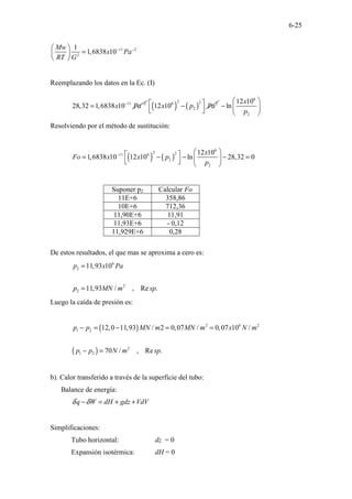 6-25
11 2
2
1
1,6838 10
Mw
x Pa
RT G
− −
 
=
 
 
Reemplazando los datos en la Ec. (I)
11 2
28,32 1,6838 10
x Pa
− −
= ( ) ( )
2 2
6 2
2
12 10
x p Pa
 
−
 
 
6
2
12 10
ln
x
p
 
−  
 
Resolviendo por el método de sustitución:
( ) ( )
6
2 2
11 6
2
2
12 10
1,6838 10 12 10 ln 28,32 0
x
Fo x x p
p
−  
 
= − − − =
 
 
   
Suponer p2 Calcular Fo
11E+6 358,86
10E+6 712,36
11,90E+6 11,91
11,93E+6 - 0,12
11,929E+6 0,28
De estos resultados, el que mas se aproxima a cero es:
6
2
2
2
11,93 10
11,93 / , Re .
p x Pa
p MN m sp
=
=
Luego la caída de presión es:
( )
( )
2 6 2
1 2
2
1 2
12,0 11,93 / 2 0,07 / 0,07 10 /
70 / , Re .
p p MN m MN m x N m
p p N m sp
− = − = =
− =
b). Calor transferido a través de la superficie del tubo:
Balance de energía:
q W dH gdz VdV
δ δ
− = + +
Simplificaciones:
Tubo horizontal: dz = 0
Expansión isotérmica: dH = 0
 