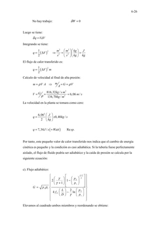 6-26
No hay trabajo: 0
W
δ =
Luego se tiene:
q VdV
δ =
Integrando se tiene:
( )
2 2
2
2 2
1
2
m m kg J
q V
s s kg kg
  
= ∆ ⇒ = =
  
 
 
El flujo de calor transferido es:
( )
2
1
2
q V m
= ∆
Calculo de velocidad al final de alta presión:
m
m V A G V
A
ρ ρ
= ⇒ = =
2
3
816,32 /
6,06 /
134,70 /
kg s m
G
V m s
kg m
ρ
= = =
La velocidad en la planta se tomara como cero:
( )
2
6,06
0,40 /
2
7,34 / Re .
J
q x kg s
kg
q J s Watt sp
 
=  
 
= =
Por tanto, este pequeño valor de calor transferido nos indica que el cambio de energía
cinética es pequeño y la condición es casi adiabática. Si la tubería fuese perfectamente
aislado, el flujo de fluido podría ser adiabático y la caída de presión se calcula por la
siguiente ecuación:
c). Flujo adiabático:
1
2
1
1 1
2
1
2 1
1
2
4 ln
F
p
p
G p
p
L
f
D p
γ
γ
γ
γ
ρ
γ
+
 
 
 
 
 
 
−  
 
 
 
+
   
 
 
 
=  
 
 
 
−  
 
 
   
 
 
Elevamos al cuadrado ambos miembros y reordenando se obtiene:
 