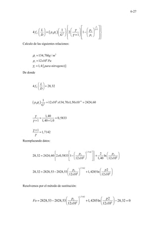 6-27
( )
1
2
1 1 2
1
1
4 2 1
1
F
p
L
f p
D G p
γ
γ
γ
ρ
γ
+
 
 
 
 
 
     
= −
 
 
       
+
       
 
 
 
 
Calculo de las siguientes relaciones:
( )
3
1
6
1
1
134,70 /
12 10
1,4 )
kg m
p x Pa
para nitrogeno
ρ
γ
=
=
=
De donde
4 28,32
F
L
f
D
 
=
 
 
( ) 6 6
1 1 2
1
12 10 134,70 1,50 10 2424,60
p x x x x
G
ρ −
= =
1,40
0,5833
1 1,40 1,0
1
1,7142
γ
γ
γ
γ
= =
+ +
+
=
Reemplazando datos:
1,7142
2 2
6 6
1,7142
2
6 6
2
28,32 2424,60 2 0,5833 1 ln
12 10 1,40 12 10
2
28,32 2828,53 2828,53 1,4285ln
12 10 12 10
p p
x
x x
p p
x x
 
 
 
   
= − +
 
 
   
   
 
 
 
 
   
= − +  
 
 
 
Resolvemos por el método de sustitución:
1,7142
2
6 6
2
2828,53 2828,53 1,4285ln 28,32 0
12 10 12 10
p p
Fo
x x
   
= − + − =
 
 
 
 
 