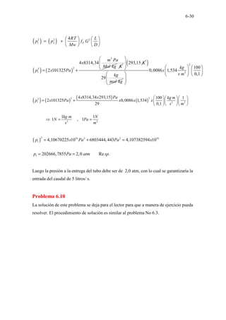 6-30
( ) ( )
( ) ( )
2 2 2
1 2
3
2
2
1
4
4 8314,34
2 101325
F
RT L
p p f G
Mw D
m Pa
x
Mol kg
p x Pa
   
= +    
   
= +
K
293,15 K
 
 
 
 
( )
29
kg
mol kg
2
2
100
0,0086 1,534
0,1
kg
x
s m
   
   
   
 
 
 
 
( ) ( )
( )
( )
2 2
2
1 2 2
2 2
4 8314,34 293,15 100 1
2 101325 0,0086 1,534
29 0,1
1 1
1 , 1
x x Pa kg m
p x Pa x x x
s m
kg m N
N Pa
s m
   
= +   
 
  
 
⇒ = =
( )
2 10 2 2 10
1
1
4,10670225 10 6803444,443 4,107382594 10
202666,7855 2,0 Re .
p x Pa Pa x
p Pa atm sp
= + =
= =
Luego la presión a la entrega del tubo debe ser de 2,0 atm, con lo cual se garantizaría la
entrada del caudal de 5 litros/ s.
Problema 6.10
La solución de este problema se deja para el lector para que a manera de ejercicio pueda
resolver. El procedimiento de solución es similar al problema No 6.3.
 