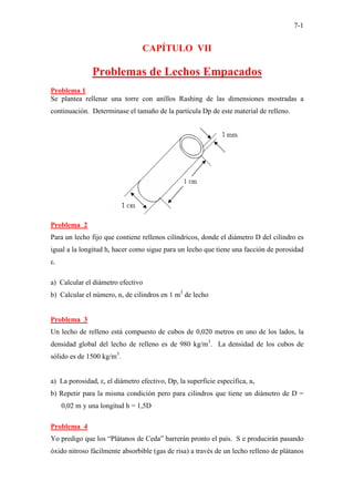 7-1
CAPÍTULO VII
Problemas de Lechos Empacados
Problema 1
Se plantea rellenar una torre con anillos Rashing de las dimensiones mostradas a
continuación. Determinase el tamaño de la partícula Dp de este material de relleno.
Problema 2
Para un lecho fijo que contiene rellenos cilíndricos, donde el diámetro D del cilindro es
igual a la longitud h, hacer como sigue para un lecho que tiene una facción de porosidad
ε.
a) Calcular el diámetro efectivo
b) Calcular el número, n, de cilindros en 1 m3
de lecho
Problema 3
Un lecho de relleno está compuesto de cubos de 0,020 metros en uno de los lados, la
densidad global del lecho de relleno es de 980 kg/m3
. La densidad de los cubos de
sólido es de 1500 kg/m3
.
a) La porosidad, ε, el diámetro efectivo, Dp, la superficie específica, av
b) Repetir para la misma condición pero para cilindros que tiene un diámetro de D =
0,02 m y una longitud h = 1,5D
Problema 4
Yo predigo que los “Plátanos de Ceda” barrerán pronto el país. S e producirán pasando
óxido nitroso fácilmente absorbible (gas de risa) a través de un lecho relleno de plátanos
 
