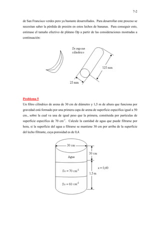 7-2
de San Francisco verdes pero ya bastante desarrollados. Para desarrollar este proceso se
necesitan saber la pérdida de presión en estos lechos de bananas. Para conseguir esto,
estimase el tamaño efectivo de plátano Dp a partir de las consideraciones mostradas a
continuación:
Problema 5
Un filtro cilíndrico de arena de 30 cm de diámetro y 1,5 m de altura que funciona por
gravedad está formado por una primera capa de arena de superficie específica igual a 50
cm., sobre la cual va una de igual peso que la primera, constituida por partículas de
superficie específica de 70 cm-1
. Calcule la cantidad de agua que puede filtrarse por
hora, si la superficie del agua a filtrarse se mantiene 30 cm por arriba de la superficie
del lecho filtrante, cuya porosidad es de 0,4.
 