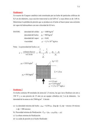 7-3
Problema 6
Un reactor de Craqueo catalítico está constituido por un lecho de partículas esféricas de
0,5 cm de diámetro, cuya sección transversal es de 0,09 m2
y cuya altura es de 1,80 m.
Determinar la pérdida de presión que se produce en el lecho al hacer pasar una corriente
de vapor de hidrocarburo con una velocidad de 0,9 m/s.
DATOS: densidad del sólido: ρS = 1600 kg/m3
densidad del lecho: ρL = 960 kg/m3
densidad del vapor: ρV = 0,64
viscosidad: µ = 1,5 x 10-5
kg/m.s
Nota: La porosidad del lecho ε es:
1 1
1
.
L S S L
S
L
volumen huecos
vol lecho
ρ ρ ρ ρ
ε
ρ
ρ
−
−
= = =
Problema 7
Un lecho contiene 40 toneladas de arena de 1,5 micras, las que van a fluidizar con aire a
350 ºC y a una presión de 15 atm en un equipo cilíndrico de 3 m de diámetro. La
densidad de la arena es de 2500 kg/m3
. Calcule:
a) La densidad máxima del lecho. ρmB = 0,356 ρS [log dp -1], dp = micras (10 micras
≤ dp < 500 micras)
b) Porosidad mínima de fluidización: Єmf = (ρS - ρmB)/(ρL - ρa)
c) La altura mínima de fluidización
d) La caída de presión en el lecho fluidizado
 