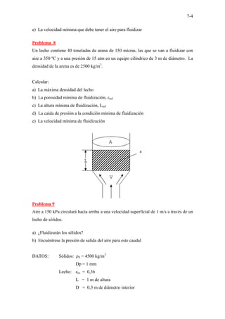 7-4
e) La velocidad mínima que debe tener el aire para fluidizar
Problema 8
Un lecho contiene 40 toneladas de arena de 150 micras, las que se van a fluidizar con
aire a 350 ºC y a una presión de 15 atm en un equipo cilíndrico de 3 m de diámetro. La
densidad de la arena es de 2500 kg/m3
.
Calcular:
a) La máxima densidad del lecho
b) La porosidad mínima de fluidización, εmf
c) La altura mínima de fluidización, Lmf
d) La caída de presión a la condición mínima de fluidización
e) La velocidad mínima de fluidización
Problema 9
Aire a 150 kPa circulará hacia arriba a una velocidad superficial de 1 m/s a través de un
lecho de sólidos.
a) ¿Fluidizarán los sólidos?
b) Encuéntrese la presión de salida del aire para este caudal
DATOS: Sólidos: ρS = 4500 kg/m3
Dp = 1 mm
Lecho: εm = 0,36
L = 1 m de altura
D = 0,3 m de diámetro interior
 