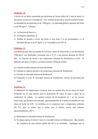 7-5
Problema 10
A través de un lecho constituido por partículas de forma cúbica de 5 mm de arista, se
hace pasar un gas con velocidad de 1 m/s, referida al área de la sección normal al lecho.
La densidad de las partículas es de 1500 kg/m3
y la densidad global o aparente del lecho
es de 950 kg/m3
. Calcular:
a) La fracción de huecos, ε
b) El diámetro equialente, de
c) Pérdida de presión a través del lecho si este tiene 2 m de profundidad y si la
densidad del gas es de 0,7 kg/m3
y su viscosidad es de 0,02 cP.
Problema 11
Una partícula que tiene un tamaño de 0,10 mm, factor de forma 0,86, y una densidad de
1200 kg/m3
son fluidizados, utilizando aire a 25 ºC y una presión absoluta de 202,65
kPa. La fracción de vacíos a las condiciones mínimas de fluidización es 0,43. El
diámetro del lecho es 0,60 m y el lecho contiene 350 kg de sólidos.
a) Calcular la altura mínima de lecho fluidizado.
b) Calcular la caída de presión a las condiciones mínimas de fluidización
c) Calcular la velocidad mínima de fluidización
d) Utilizando 4 veces la velocidad mínima de fluidización, estimar la porosidad del
lecho.
Problema 12
El laboratorio de Operaciones Unitarias tiene un modelo frío de un horno de lecho
fluidizado de los que utilizan para la generación de vapor de agua a partir de la
combustión de carbón. La unidad consiste en un recipiente de 1 m2
de sección
transversal, que fluidiza roca triturada, aproximadamente de 4 mallas de tamaño con una
altura de lecho de 0,50. Se introduce en el compresor aire a temperatura ambiente
(20 ºC), pero se estima que el lecho, por si mismo, estaría más caliente,
aproximadamente a 40 ºC.
a) Determinar la velocidad mínima de fluidización
b) Se planea operar el lecho 4 veces la velocidad mínima de fluidización. Que tamaño
de compresor de una eficacia global del 60 % se necesitará. Supóngase que la
 